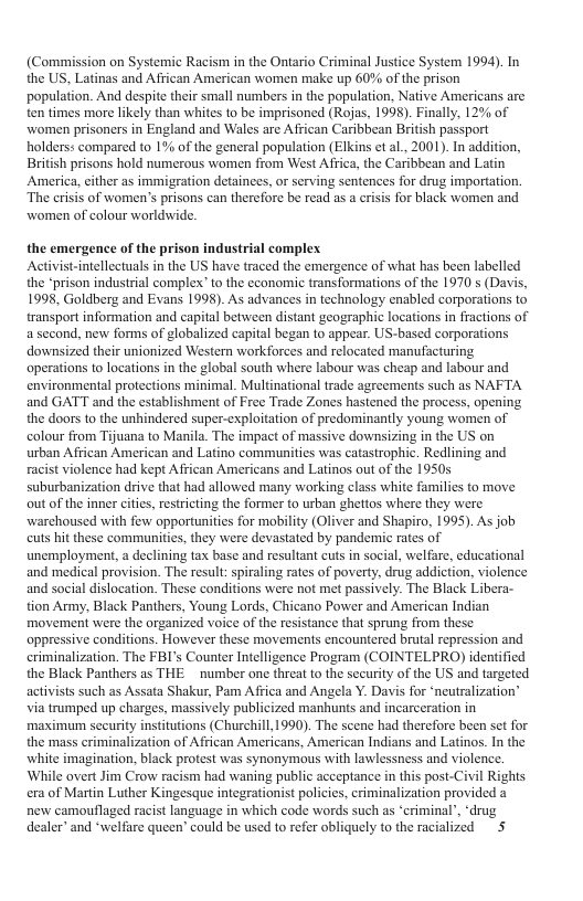 (Commission on Systemic Racism in the Ontario Criminal Justice System 1994). In the US, Latinas and African American women make up 60% of the prison population. And despite their small numbers in the population, Native Americans are ten times more likely than whites to be imprisoned (Rojas, 1998). Finally, 12% of women prisoners in England and Wales are African Caribbean British passport holders: compared to 1% of the general population (Elkins et al., 2001). In addition, British prisons hold numerous women from West Africa, the Caribbean and Latin America, either as immigration detainees, or serving sentences for drug importation. The erisis of women’s prisons can therefore be read as a erisis for black women and women of colour worldwide. the emergence of the prison industrial comples. Activist-intellcctuals in the US have traced the emergence of what has been labelled the “prison industrial complex” to the economic transformations of the 1970 s (Davis, 1998, Goldberz and Evans 1998). As advances in technology enabled corporations to transport information and capital between distant geographic locations in fractions of a second, new forms of globalized capital began to appear. US-based corporations downsized their unionized Western workforces and relocated manufacturing operations 1o locations in the global south where labour was cheap and labour and environmental protections minimal. Multinational trade agreements such as NAFTA and GATT and the establishment of Free Trade Zones hastened the process, opening the doors to the unhindered super-exploitation of predominantly young women of colour from Tijuana to Manila. The impact of massive downsizing in the US on urban African American and Latino communities was catastrophic. Redlining and racist violence had kept African Americans and Latinos out of the 1950s suburbanization drive that had allowed many working class white familics to move out of the inner cities,restricting the former to urban ghettos where they were. warchoused with few opportunities for mobility (Oliver and Shapiro, 1995). As job cuts hit these communities, they were devastated by pandemic rates of unemployment, a declining tax base and resultant cuts in social, welfare, educational and medical provision. The result: spiraling rates of poverty, drug addiction, violence and social dislocation. These conditions were not met passively. The Black Libera- tion Army, Black Panthers, Young Lords, Chicano Power and American Indian movement were the organized voice of the resistance that sprung from these oppressive conditions. However these movements encountered brutal repression and eriminalization. The FBI’s Counter Intelligence Program (COINTELPRO) identified the Black Panthers as THE number one threat to the sceurity of the US and targeted. activists such as Assata Shakur, Pam Africa and Angela Y. Davis for *neutralization’ via tramped up charges, massively publicized manhunts and incarceration in maximum security institutions (Churchill,1990). The scene had therefore been set for the mass criminalization of African Americans, American Indians and Latinos. In the white imagination, black protest was synonymous with lawlessness and violence. While overt Jim Crow racism had waning public acceptance in this post-Civil Rights era of Martin Luther Kingesque integrationist policies, eriminalization provided a new camouflaged racist language in which code words such as “eriminal”, ‘drug dealer” and ‘welfire queen’ could be used to refer obliquely to the racialized 5